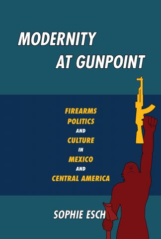 Modernity at Gunpoint: Firearms, Politics, and Culture in Mexico and Central America